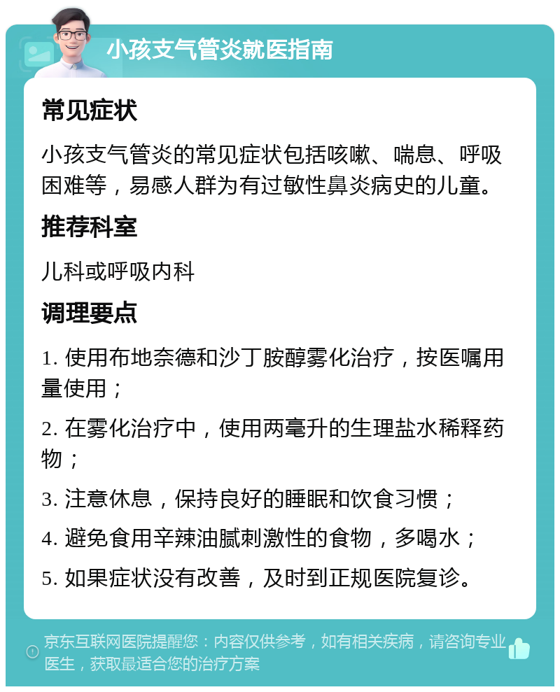 小孩支气管炎就医指南 常见症状 小孩支气管炎的常见症状包括咳嗽、喘息、呼吸困难等，易感人群为有过敏性鼻炎病史的儿童。 推荐科室 儿科或呼吸内科 调理要点 1. 使用布地奈德和沙丁胺醇雾化治疗，按医嘱用量使用； 2. 在雾化治疗中，使用两毫升的生理盐水稀释药物； 3. 注意休息，保持良好的睡眠和饮食习惯； 4. 避免食用辛辣油腻刺激性的食物，多喝水； 5. 如果症状没有改善，及时到正规医院复诊。