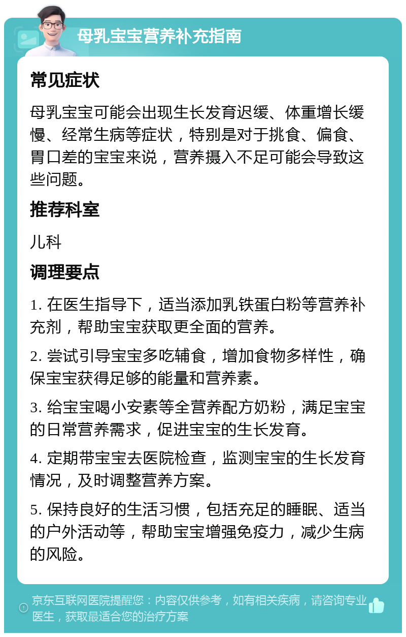 母乳宝宝营养补充指南 常见症状 母乳宝宝可能会出现生长发育迟缓、体重增长缓慢、经常生病等症状，特别是对于挑食、偏食、胃口差的宝宝来说，营养摄入不足可能会导致这些问题。 推荐科室 儿科 调理要点 1. 在医生指导下，适当添加乳铁蛋白粉等营养补充剂，帮助宝宝获取更全面的营养。 2. 尝试引导宝宝多吃辅食，增加食物多样性，确保宝宝获得足够的能量和营养素。 3. 给宝宝喝小安素等全营养配方奶粉，满足宝宝的日常营养需求，促进宝宝的生长发育。 4. 定期带宝宝去医院检查，监测宝宝的生长发育情况，及时调整营养方案。 5. 保持良好的生活习惯，包括充足的睡眠、适当的户外活动等，帮助宝宝增强免疫力，减少生病的风险。