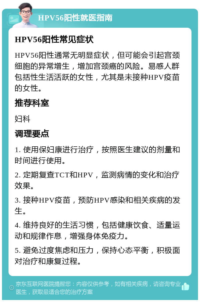 HPV56阳性就医指南 HPV56阳性常见症状 HPV56阳性通常无明显症状，但可能会引起宫颈细胞的异常增生，增加宫颈癌的风险。易感人群包括性生活活跃的女性，尤其是未接种HPV疫苗的女性。 推荐科室 妇科 调理要点 1. 使用保妇康进行治疗，按照医生建议的剂量和时间进行使用。 2. 定期复查TCT和HPV，监测病情的变化和治疗效果。 3. 接种HPV疫苗，预防HPV感染和相关疾病的发生。 4. 维持良好的生活习惯，包括健康饮食、适量运动和规律作息，增强身体免疫力。 5. 避免过度焦虑和压力，保持心态平衡，积极面对治疗和康复过程。