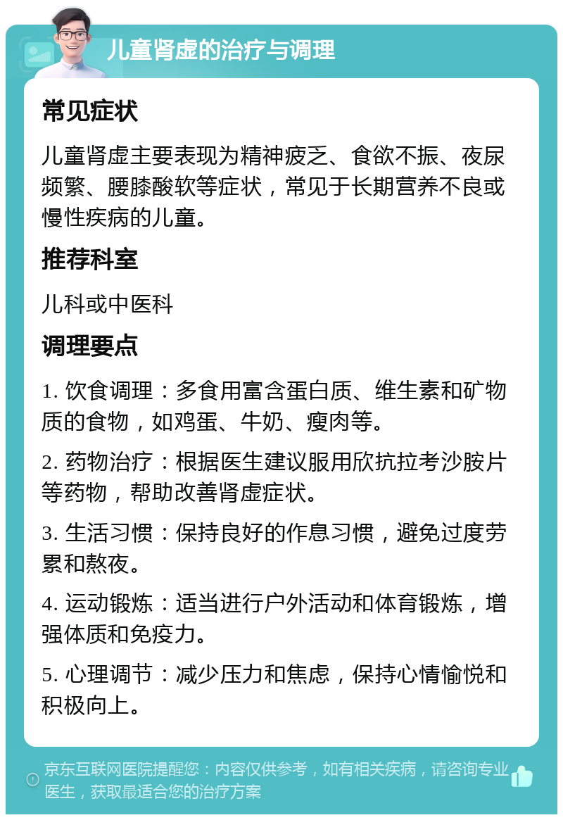 儿童肾虚的治疗与调理 常见症状 儿童肾虚主要表现为精神疲乏、食欲不振、夜尿频繁、腰膝酸软等症状，常见于长期营养不良或慢性疾病的儿童。 推荐科室 儿科或中医科 调理要点 1. 饮食调理：多食用富含蛋白质、维生素和矿物质的食物，如鸡蛋、牛奶、瘦肉等。 2. 药物治疗：根据医生建议服用欣抗拉考沙胺片等药物，帮助改善肾虚症状。 3. 生活习惯：保持良好的作息习惯，避免过度劳累和熬夜。 4. 运动锻炼：适当进行户外活动和体育锻炼，增强体质和免疫力。 5. 心理调节：减少压力和焦虑，保持心情愉悦和积极向上。