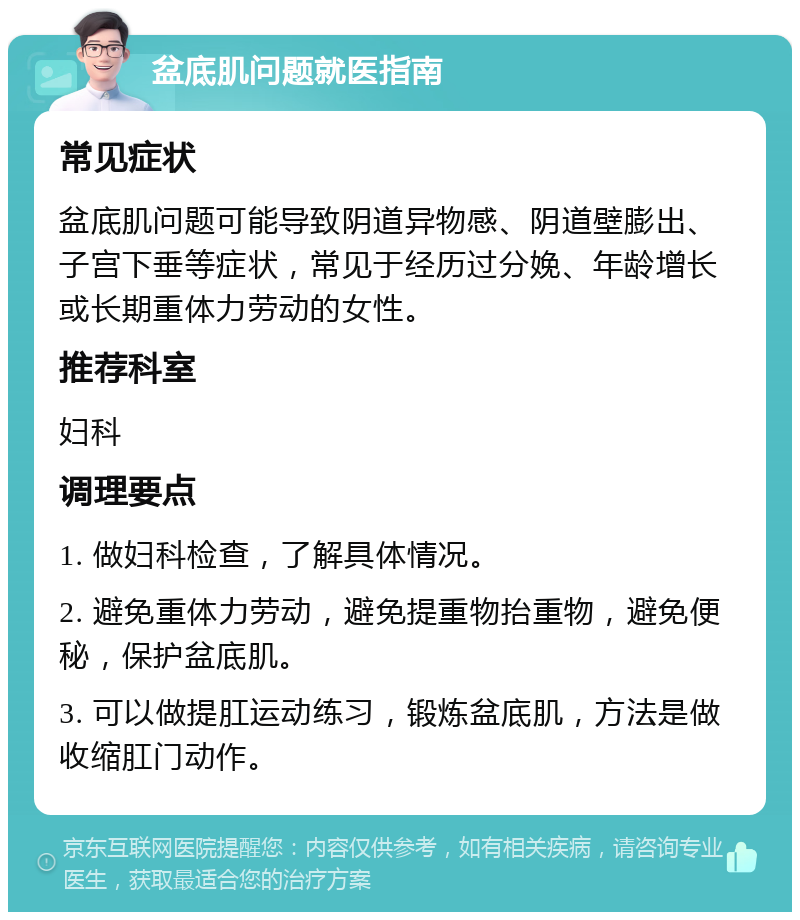 盆底肌问题就医指南 常见症状 盆底肌问题可能导致阴道异物感、阴道壁膨出、子宫下垂等症状，常见于经历过分娩、年龄增长或长期重体力劳动的女性。 推荐科室 妇科 调理要点 1. 做妇科检查，了解具体情况。 2. 避免重体力劳动，避免提重物抬重物，避免便秘，保护盆底肌。 3. 可以做提肛运动练习，锻炼盆底肌，方法是做收缩肛门动作。