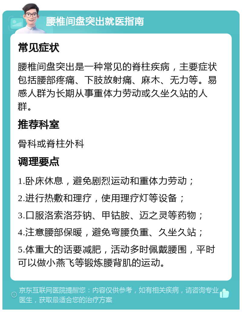 腰椎间盘突出就医指南 常见症状 腰椎间盘突出是一种常见的脊柱疾病，主要症状包括腰部疼痛、下肢放射痛、麻木、无力等。易感人群为长期从事重体力劳动或久坐久站的人群。 推荐科室 骨科或脊柱外科 调理要点 1.卧床休息，避免剧烈运动和重体力劳动； 2.进行热敷和理疗，使用理疗灯等设备； 3.口服洛索洛芬钠、甲钴胺、迈之灵等药物； 4.注意腰部保暖，避免弯腰负重、久坐久站； 5.体重大的话要减肥，活动多时佩戴腰围，平时可以做小燕飞等锻炼腰背肌的运动。