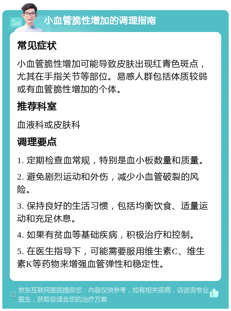 小血管脆性增加的调理指南 常见症状 小血管脆性增加可能导致皮肤出现红青色斑点，尤其在手指关节等部位。易感人群包括体质较弱或有血管脆性增加的个体。 推荐科室 血液科或皮肤科 调理要点 1. 定期检查血常规，特别是血小板数量和质量。 2. 避免剧烈运动和外伤，减少小血管破裂的风险。 3. 保持良好的生活习惯，包括均衡饮食、适量运动和充足休息。 4. 如果有贫血等基础疾病，积极治疗和控制。 5. 在医生指导下，可能需要服用维生素C、维生素K等药物来增强血管弹性和稳定性。