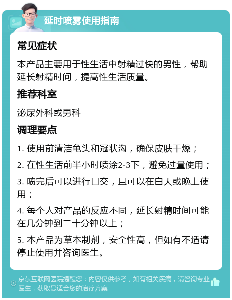 延时喷雾使用指南 常见症状 本产品主要用于性生活中射精过快的男性，帮助延长射精时间，提高性生活质量。 推荐科室 泌尿外科或男科 调理要点 1. 使用前清洁龟头和冠状沟，确保皮肤干燥； 2. 在性生活前半小时喷涂2-3下，避免过量使用； 3. 喷完后可以进行口交，且可以在白天或晚上使用； 4. 每个人对产品的反应不同，延长射精时间可能在几分钟到二十分钟以上； 5. 本产品为草本制剂，安全性高，但如有不适请停止使用并咨询医生。