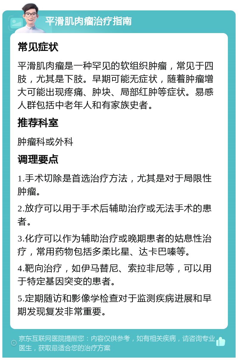 平滑肌肉瘤治疗指南 常见症状 平滑肌肉瘤是一种罕见的软组织肿瘤，常见于四肢，尤其是下肢。早期可能无症状，随着肿瘤增大可能出现疼痛、肿块、局部红肿等症状。易感人群包括中老年人和有家族史者。 推荐科室 肿瘤科或外科 调理要点 1.手术切除是首选治疗方法，尤其是对于局限性肿瘤。 2.放疗可以用于手术后辅助治疗或无法手术的患者。 3.化疗可以作为辅助治疗或晚期患者的姑息性治疗，常用药物包括多柔比星、达卡巴嗪等。 4.靶向治疗，如伊马替尼、索拉非尼等，可以用于特定基因突变的患者。 5.定期随访和影像学检查对于监测疾病进展和早期发现复发非常重要。