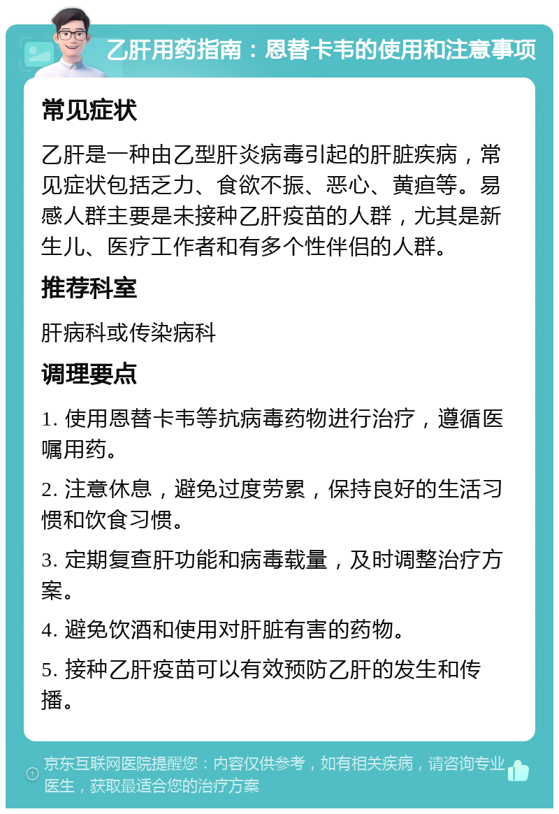 乙肝用药指南：恩替卡韦的使用和注意事项 常见症状 乙肝是一种由乙型肝炎病毒引起的肝脏疾病，常见症状包括乏力、食欲不振、恶心、黄疸等。易感人群主要是未接种乙肝疫苗的人群，尤其是新生儿、医疗工作者和有多个性伴侣的人群。 推荐科室 肝病科或传染病科 调理要点 1. 使用恩替卡韦等抗病毒药物进行治疗，遵循医嘱用药。 2. 注意休息，避免过度劳累，保持良好的生活习惯和饮食习惯。 3. 定期复查肝功能和病毒载量，及时调整治疗方案。 4. 避免饮酒和使用对肝脏有害的药物。 5. 接种乙肝疫苗可以有效预防乙肝的发生和传播。