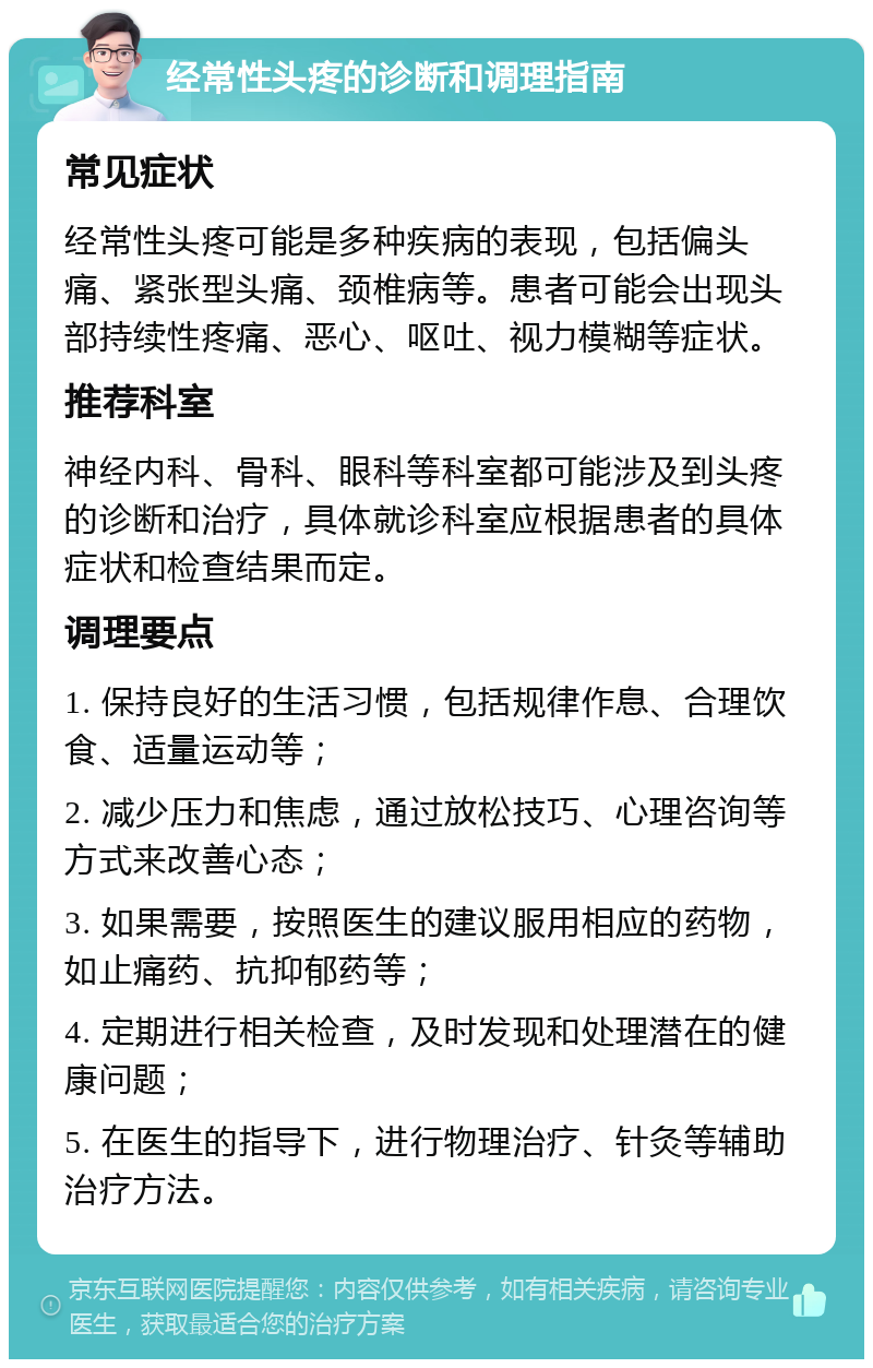 经常性头疼的诊断和调理指南 常见症状 经常性头疼可能是多种疾病的表现，包括偏头痛、紧张型头痛、颈椎病等。患者可能会出现头部持续性疼痛、恶心、呕吐、视力模糊等症状。 推荐科室 神经内科、骨科、眼科等科室都可能涉及到头疼的诊断和治疗，具体就诊科室应根据患者的具体症状和检查结果而定。 调理要点 1. 保持良好的生活习惯，包括规律作息、合理饮食、适量运动等； 2. 减少压力和焦虑，通过放松技巧、心理咨询等方式来改善心态； 3. 如果需要，按照医生的建议服用相应的药物，如止痛药、抗抑郁药等； 4. 定期进行相关检查，及时发现和处理潜在的健康问题； 5. 在医生的指导下，进行物理治疗、针灸等辅助治疗方法。