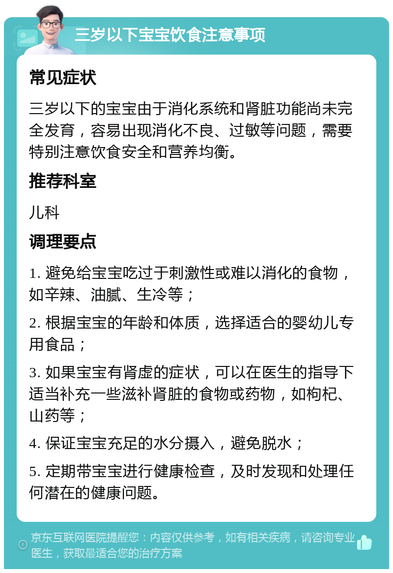 三岁以下宝宝饮食注意事项 常见症状 三岁以下的宝宝由于消化系统和肾脏功能尚未完全发育，容易出现消化不良、过敏等问题，需要特别注意饮食安全和营养均衡。 推荐科室 儿科 调理要点 1. 避免给宝宝吃过于刺激性或难以消化的食物，如辛辣、油腻、生冷等； 2. 根据宝宝的年龄和体质，选择适合的婴幼儿专用食品； 3. 如果宝宝有肾虚的症状，可以在医生的指导下适当补充一些滋补肾脏的食物或药物，如枸杞、山药等； 4. 保证宝宝充足的水分摄入，避免脱水； 5. 定期带宝宝进行健康检查，及时发现和处理任何潜在的健康问题。