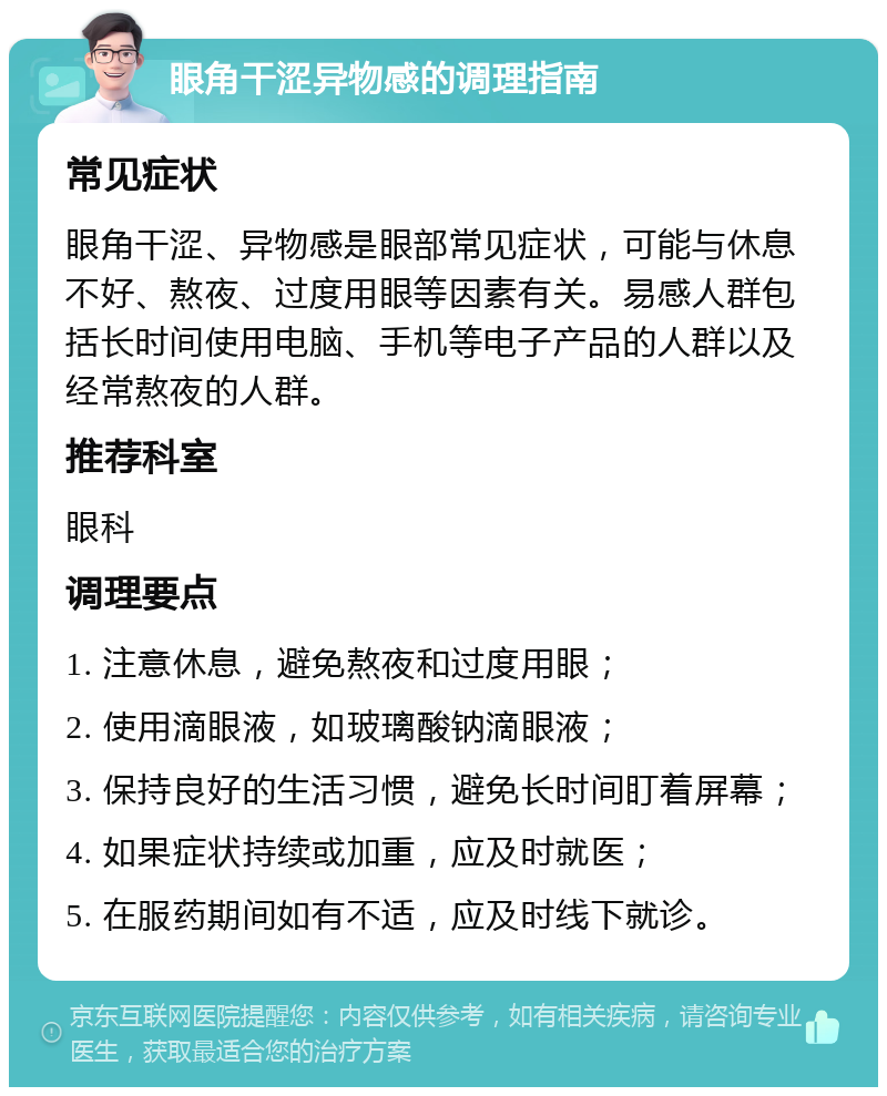 眼角干涩异物感的调理指南 常见症状 眼角干涩、异物感是眼部常见症状，可能与休息不好、熬夜、过度用眼等因素有关。易感人群包括长时间使用电脑、手机等电子产品的人群以及经常熬夜的人群。 推荐科室 眼科 调理要点 1. 注意休息，避免熬夜和过度用眼； 2. 使用滴眼液，如玻璃酸钠滴眼液； 3. 保持良好的生活习惯，避免长时间盯着屏幕； 4. 如果症状持续或加重，应及时就医； 5. 在服药期间如有不适，应及时线下就诊。