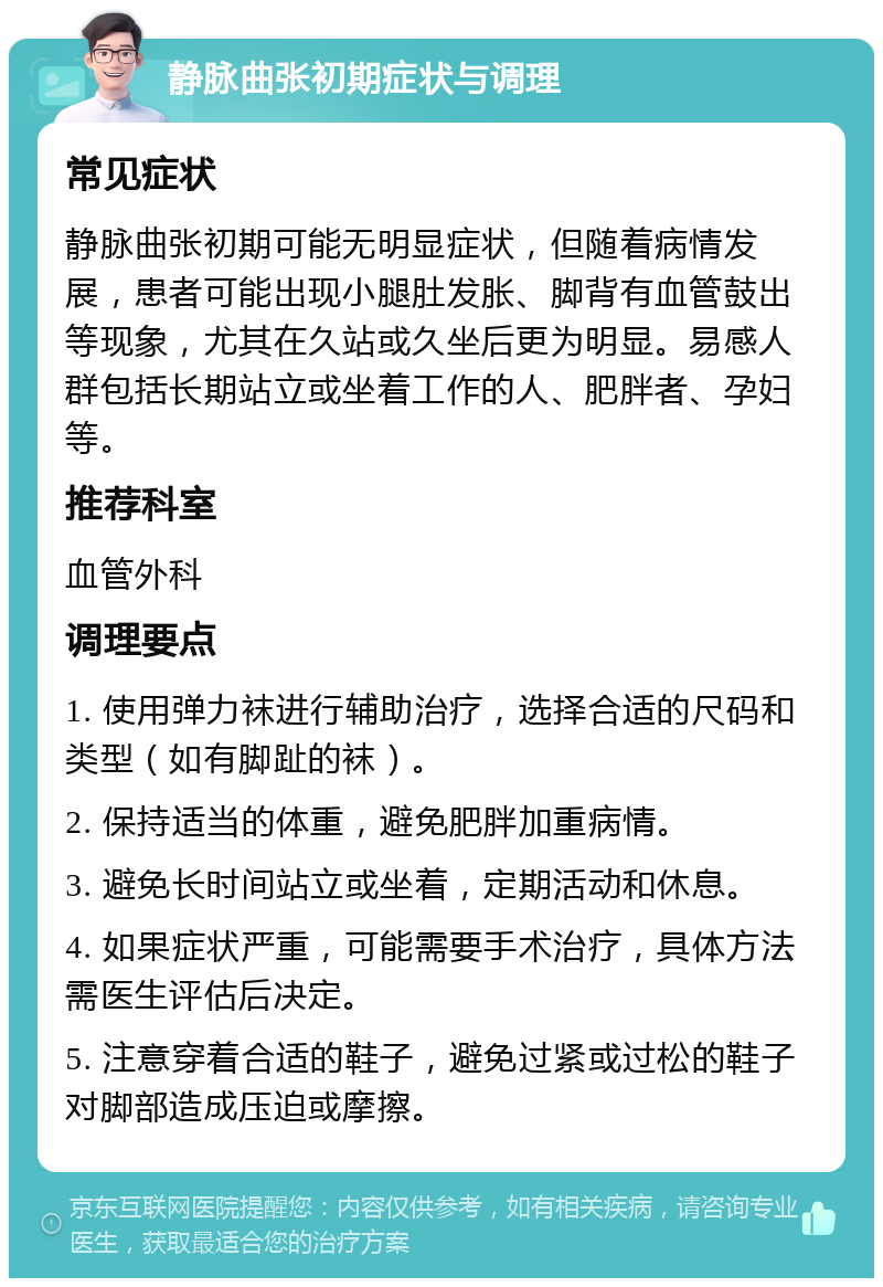 静脉曲张初期症状与调理 常见症状 静脉曲张初期可能无明显症状，但随着病情发展，患者可能出现小腿肚发胀、脚背有血管鼓出等现象，尤其在久站或久坐后更为明显。易感人群包括长期站立或坐着工作的人、肥胖者、孕妇等。 推荐科室 血管外科 调理要点 1. 使用弹力袜进行辅助治疗，选择合适的尺码和类型（如有脚趾的袜）。 2. 保持适当的体重，避免肥胖加重病情。 3. 避免长时间站立或坐着，定期活动和休息。 4. 如果症状严重，可能需要手术治疗，具体方法需医生评估后决定。 5. 注意穿着合适的鞋子，避免过紧或过松的鞋子对脚部造成压迫或摩擦。