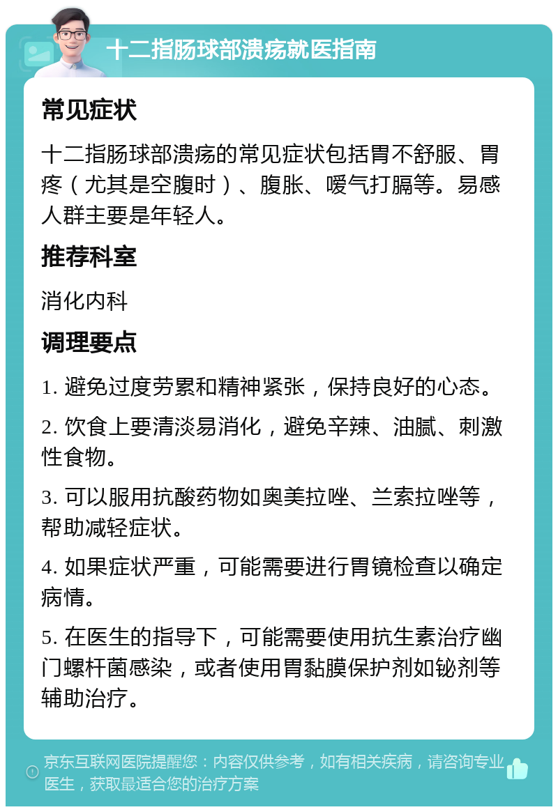 十二指肠球部溃疡就医指南 常见症状 十二指肠球部溃疡的常见症状包括胃不舒服、胃疼（尤其是空腹时）、腹胀、嗳气打膈等。易感人群主要是年轻人。 推荐科室 消化内科 调理要点 1. 避免过度劳累和精神紧张，保持良好的心态。 2. 饮食上要清淡易消化，避免辛辣、油腻、刺激性食物。 3. 可以服用抗酸药物如奥美拉唑、兰索拉唑等，帮助减轻症状。 4. 如果症状严重，可能需要进行胃镜检查以确定病情。 5. 在医生的指导下，可能需要使用抗生素治疗幽门螺杆菌感染，或者使用胃黏膜保护剂如铋剂等辅助治疗。