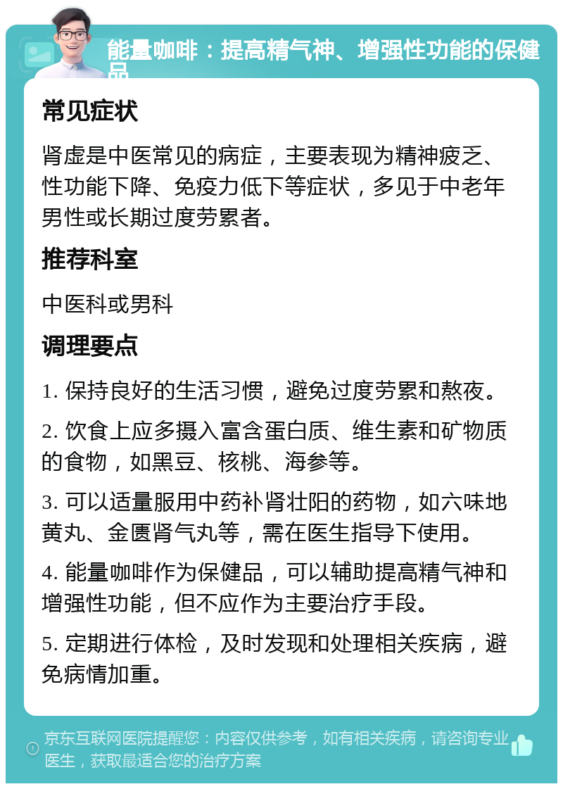 能量咖啡：提高精气神、增强性功能的保健品 常见症状 肾虚是中医常见的病症，主要表现为精神疲乏、性功能下降、免疫力低下等症状，多见于中老年男性或长期过度劳累者。 推荐科室 中医科或男科 调理要点 1. 保持良好的生活习惯，避免过度劳累和熬夜。 2. 饮食上应多摄入富含蛋白质、维生素和矿物质的食物，如黑豆、核桃、海参等。 3. 可以适量服用中药补肾壮阳的药物，如六味地黄丸、金匮肾气丸等，需在医生指导下使用。 4. 能量咖啡作为保健品，可以辅助提高精气神和增强性功能，但不应作为主要治疗手段。 5. 定期进行体检，及时发现和处理相关疾病，避免病情加重。