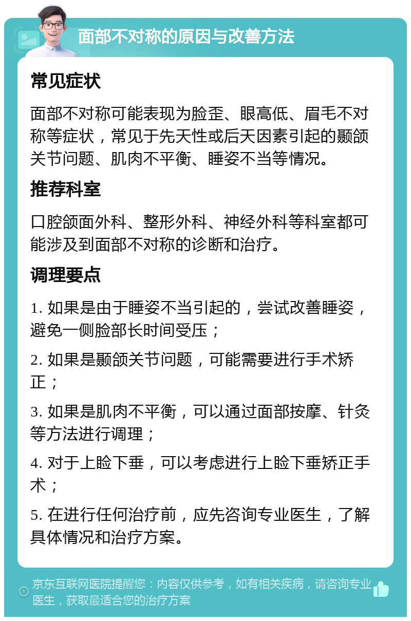 面部不对称的原因与改善方法 常见症状 面部不对称可能表现为脸歪、眼高低、眉毛不对称等症状，常见于先天性或后天因素引起的颞颌关节问题、肌肉不平衡、睡姿不当等情况。 推荐科室 口腔颌面外科、整形外科、神经外科等科室都可能涉及到面部不对称的诊断和治疗。 调理要点 1. 如果是由于睡姿不当引起的，尝试改善睡姿，避免一侧脸部长时间受压； 2. 如果是颞颌关节问题，可能需要进行手术矫正； 3. 如果是肌肉不平衡，可以通过面部按摩、针灸等方法进行调理； 4. 对于上睑下垂，可以考虑进行上睑下垂矫正手术； 5. 在进行任何治疗前，应先咨询专业医生，了解具体情况和治疗方案。