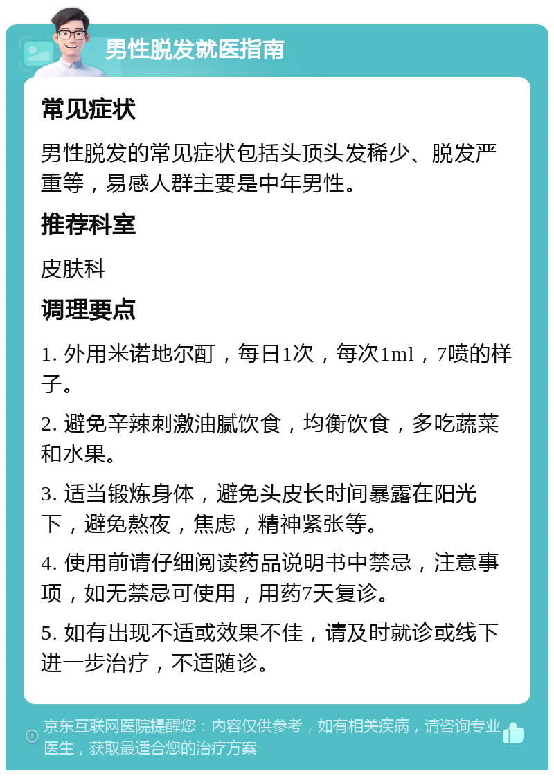 男性脱发就医指南 常见症状 男性脱发的常见症状包括头顶头发稀少、脱发严重等，易感人群主要是中年男性。 推荐科室 皮肤科 调理要点 1. 外用米诺地尔酊，每日1次，每次1ml，7喷的样子。 2. 避免辛辣刺激油腻饮食，均衡饮食，多吃蔬菜和水果。 3. 适当锻炼身体，避免头皮长时间暴露在阳光下，避免熬夜，焦虑，精神紧张等。 4. 使用前请仔细阅读药品说明书中禁忌，注意事项，如无禁忌可使用，用药7天复诊。 5. 如有出现不适或效果不佳，请及时就诊或线下进一步治疗，不适随诊。