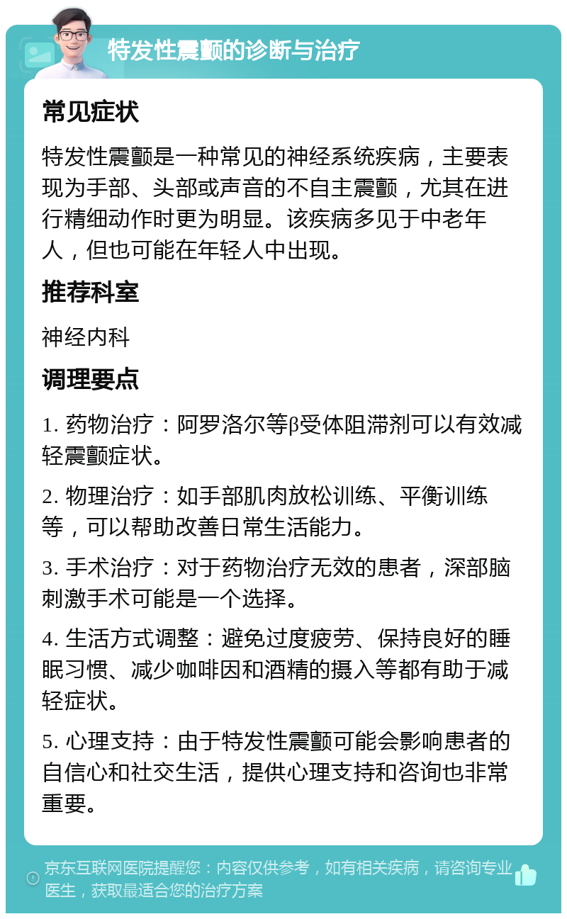 特发性震颤的诊断与治疗 常见症状 特发性震颤是一种常见的神经系统疾病，主要表现为手部、头部或声音的不自主震颤，尤其在进行精细动作时更为明显。该疾病多见于中老年人，但也可能在年轻人中出现。 推荐科室 神经内科 调理要点 1. 药物治疗：阿罗洛尔等β受体阻滞剂可以有效减轻震颤症状。 2. 物理治疗：如手部肌肉放松训练、平衡训练等，可以帮助改善日常生活能力。 3. 手术治疗：对于药物治疗无效的患者，深部脑刺激手术可能是一个选择。 4. 生活方式调整：避免过度疲劳、保持良好的睡眠习惯、减少咖啡因和酒精的摄入等都有助于减轻症状。 5. 心理支持：由于特发性震颤可能会影响患者的自信心和社交生活，提供心理支持和咨询也非常重要。