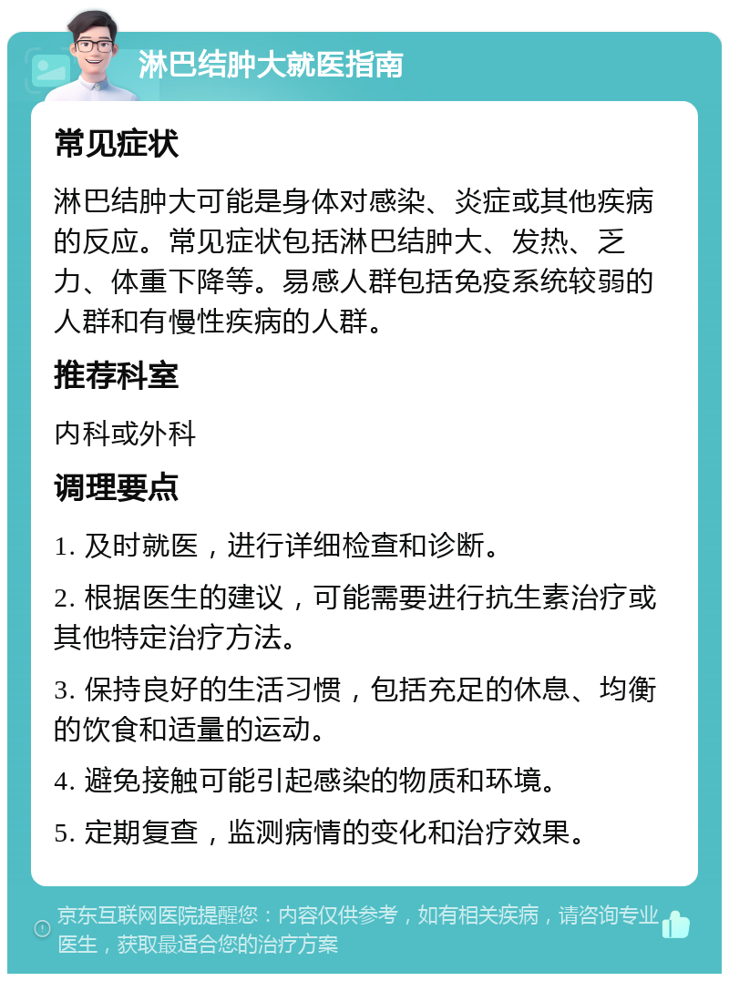 淋巴结肿大就医指南 常见症状 淋巴结肿大可能是身体对感染、炎症或其他疾病的反应。常见症状包括淋巴结肿大、发热、乏力、体重下降等。易感人群包括免疫系统较弱的人群和有慢性疾病的人群。 推荐科室 内科或外科 调理要点 1. 及时就医，进行详细检查和诊断。 2. 根据医生的建议，可能需要进行抗生素治疗或其他特定治疗方法。 3. 保持良好的生活习惯，包括充足的休息、均衡的饮食和适量的运动。 4. 避免接触可能引起感染的物质和环境。 5. 定期复查，监测病情的变化和治疗效果。