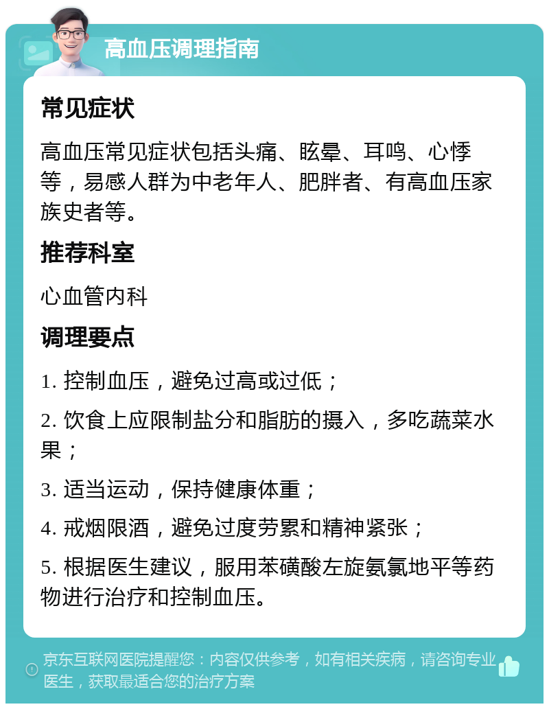 高血压调理指南 常见症状 高血压常见症状包括头痛、眩晕、耳鸣、心悸等，易感人群为中老年人、肥胖者、有高血压家族史者等。 推荐科室 心血管内科 调理要点 1. 控制血压，避免过高或过低； 2. 饮食上应限制盐分和脂肪的摄入，多吃蔬菜水果； 3. 适当运动，保持健康体重； 4. 戒烟限酒，避免过度劳累和精神紧张； 5. 根据医生建议，服用苯磺酸左旋氨氯地平等药物进行治疗和控制血压。