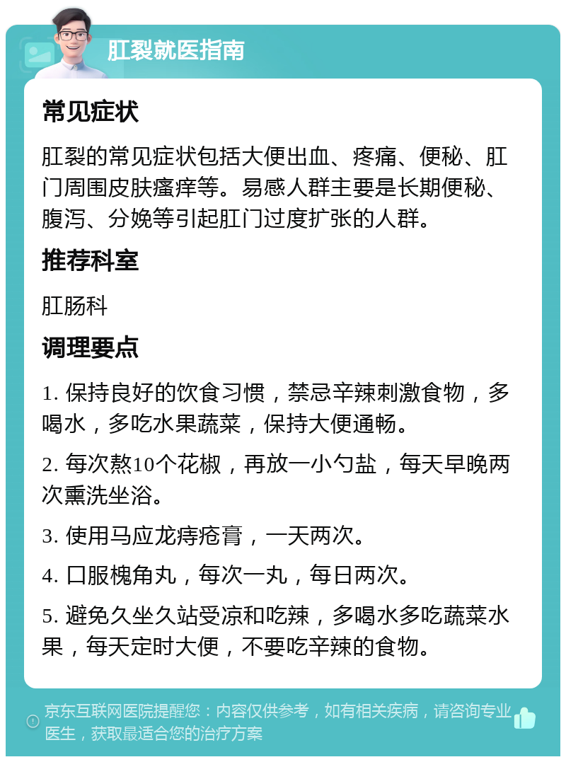 肛裂就医指南 常见症状 肛裂的常见症状包括大便出血、疼痛、便秘、肛门周围皮肤瘙痒等。易感人群主要是长期便秘、腹泻、分娩等引起肛门过度扩张的人群。 推荐科室 肛肠科 调理要点 1. 保持良好的饮食习惯，禁忌辛辣刺激食物，多喝水，多吃水果蔬菜，保持大便通畅。 2. 每次熬10个花椒，再放一小勺盐，每天早晚两次熏洗坐浴。 3. 使用马应龙痔疮膏，一天两次。 4. 口服槐角丸，每次一丸，每日两次。 5. 避免久坐久站受凉和吃辣，多喝水多吃蔬菜水果，每天定时大便，不要吃辛辣的食物。