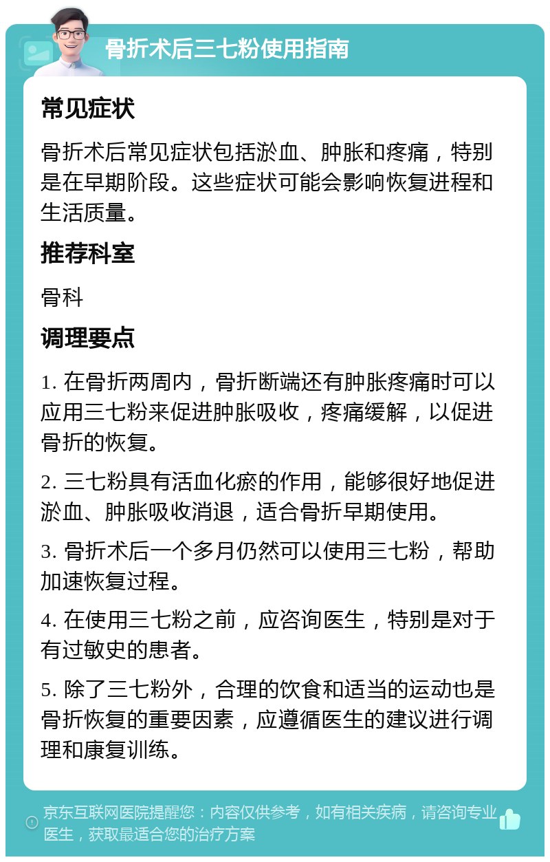 骨折术后三七粉使用指南 常见症状 骨折术后常见症状包括淤血、肿胀和疼痛，特别是在早期阶段。这些症状可能会影响恢复进程和生活质量。 推荐科室 骨科 调理要点 1. 在骨折两周内，骨折断端还有肿胀疼痛时可以应用三七粉来促进肿胀吸收，疼痛缓解，以促进骨折的恢复。 2. 三七粉具有活血化瘀的作用，能够很好地促进淤血、肿胀吸收消退，适合骨折早期使用。 3. 骨折术后一个多月仍然可以使用三七粉，帮助加速恢复过程。 4. 在使用三七粉之前，应咨询医生，特别是对于有过敏史的患者。 5. 除了三七粉外，合理的饮食和适当的运动也是骨折恢复的重要因素，应遵循医生的建议进行调理和康复训练。