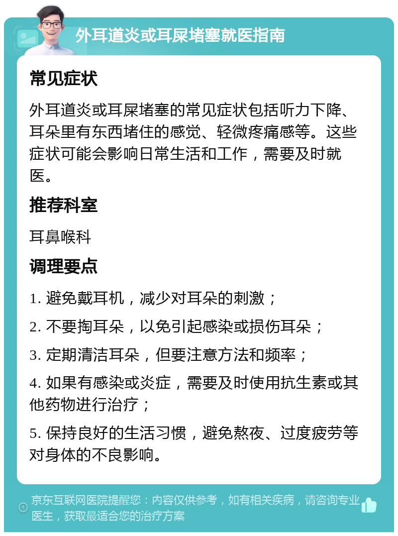 外耳道炎或耳屎堵塞就医指南 常见症状 外耳道炎或耳屎堵塞的常见症状包括听力下降、耳朵里有东西堵住的感觉、轻微疼痛感等。这些症状可能会影响日常生活和工作，需要及时就医。 推荐科室 耳鼻喉科 调理要点 1. 避免戴耳机，减少对耳朵的刺激； 2. 不要掏耳朵，以免引起感染或损伤耳朵； 3. 定期清洁耳朵，但要注意方法和频率； 4. 如果有感染或炎症，需要及时使用抗生素或其他药物进行治疗； 5. 保持良好的生活习惯，避免熬夜、过度疲劳等对身体的不良影响。