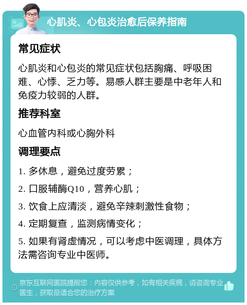 心肌炎、心包炎治愈后保养指南 常见症状 心肌炎和心包炎的常见症状包括胸痛、呼吸困难、心悸、乏力等。易感人群主要是中老年人和免疫力较弱的人群。 推荐科室 心血管内科或心胸外科 调理要点 1. 多休息，避免过度劳累； 2. 口服辅酶Q10，营养心肌； 3. 饮食上应清淡，避免辛辣刺激性食物； 4. 定期复查，监测病情变化； 5. 如果有肾虚情况，可以考虑中医调理，具体方法需咨询专业中医师。