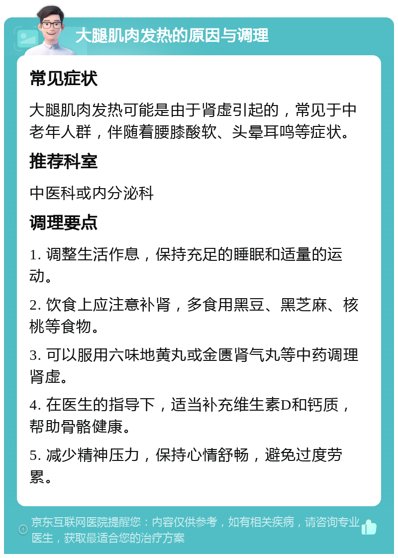 大腿肌肉发热的原因与调理 常见症状 大腿肌肉发热可能是由于肾虚引起的，常见于中老年人群，伴随着腰膝酸软、头晕耳鸣等症状。 推荐科室 中医科或内分泌科 调理要点 1. 调整生活作息，保持充足的睡眠和适量的运动。 2. 饮食上应注意补肾，多食用黑豆、黑芝麻、核桃等食物。 3. 可以服用六味地黄丸或金匮肾气丸等中药调理肾虚。 4. 在医生的指导下，适当补充维生素D和钙质，帮助骨骼健康。 5. 减少精神压力，保持心情舒畅，避免过度劳累。