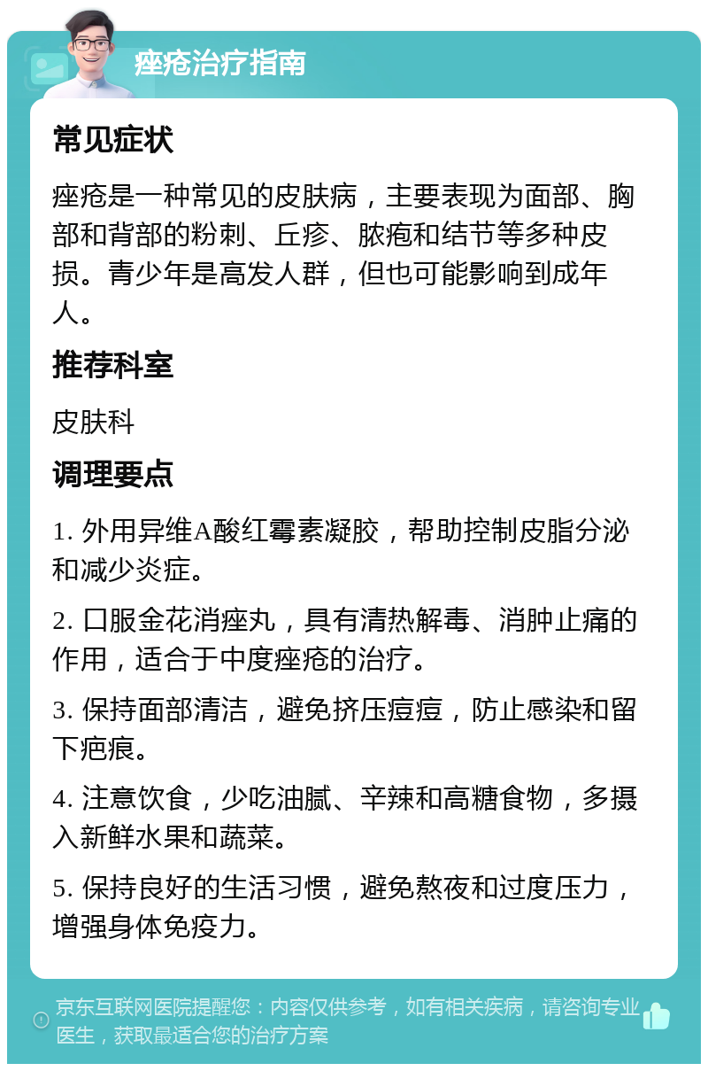 痤疮治疗指南 常见症状 痤疮是一种常见的皮肤病，主要表现为面部、胸部和背部的粉刺、丘疹、脓疱和结节等多种皮损。青少年是高发人群，但也可能影响到成年人。 推荐科室 皮肤科 调理要点 1. 外用异维A酸红霉素凝胶，帮助控制皮脂分泌和减少炎症。 2. 口服金花消痤丸，具有清热解毒、消肿止痛的作用，适合于中度痤疮的治疗。 3. 保持面部清洁，避免挤压痘痘，防止感染和留下疤痕。 4. 注意饮食，少吃油腻、辛辣和高糖食物，多摄入新鲜水果和蔬菜。 5. 保持良好的生活习惯，避免熬夜和过度压力，增强身体免疫力。