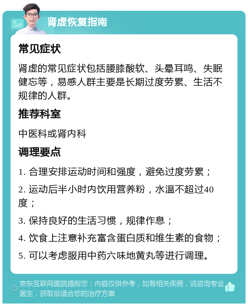 肾虚恢复指南 常见症状 肾虚的常见症状包括腰膝酸软、头晕耳鸣、失眠健忘等，易感人群主要是长期过度劳累、生活不规律的人群。 推荐科室 中医科或肾内科 调理要点 1. 合理安排运动时间和强度，避免过度劳累； 2. 运动后半小时内饮用营养粉，水温不超过40度； 3. 保持良好的生活习惯，规律作息； 4. 饮食上注意补充富含蛋白质和维生素的食物； 5. 可以考虑服用中药六味地黄丸等进行调理。