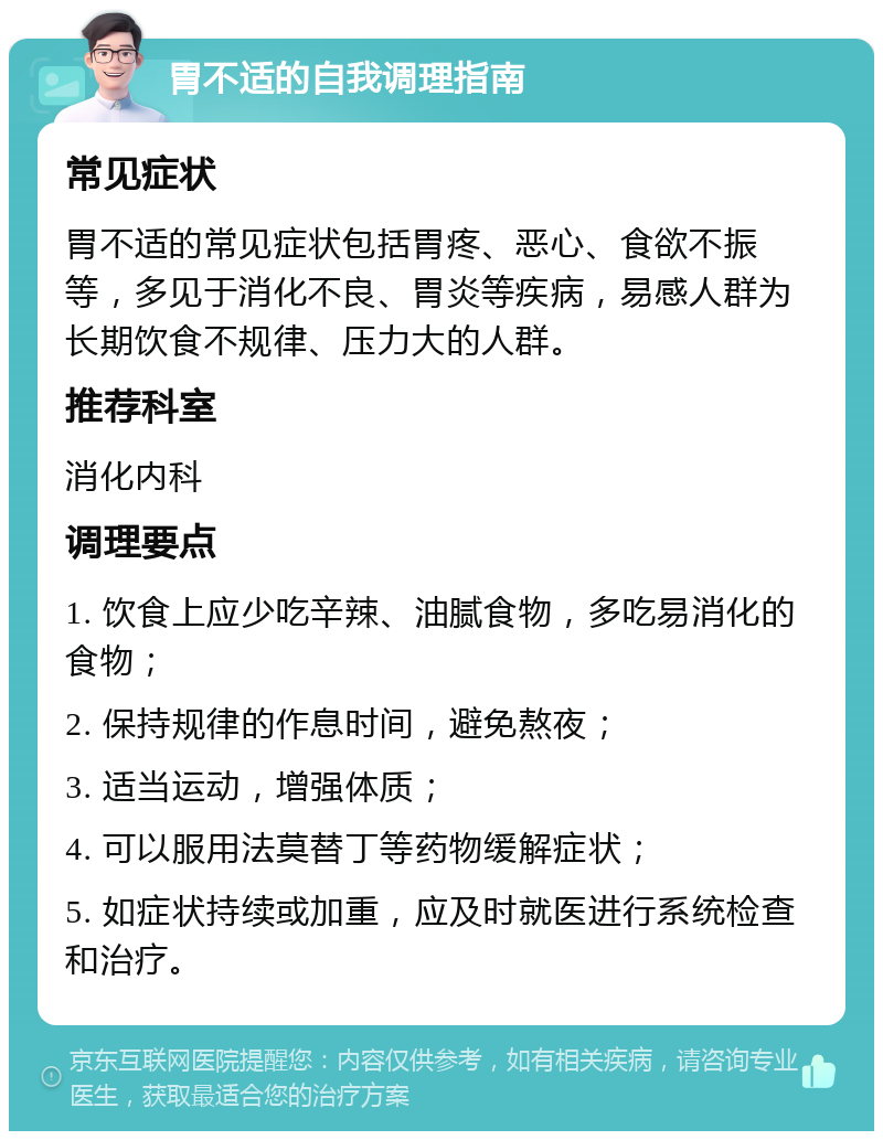 胃不适的自我调理指南 常见症状 胃不适的常见症状包括胃疼、恶心、食欲不振等，多见于消化不良、胃炎等疾病，易感人群为长期饮食不规律、压力大的人群。 推荐科室 消化内科 调理要点 1. 饮食上应少吃辛辣、油腻食物，多吃易消化的食物； 2. 保持规律的作息时间，避免熬夜； 3. 适当运动，增强体质； 4. 可以服用法莫替丁等药物缓解症状； 5. 如症状持续或加重，应及时就医进行系统检查和治疗。