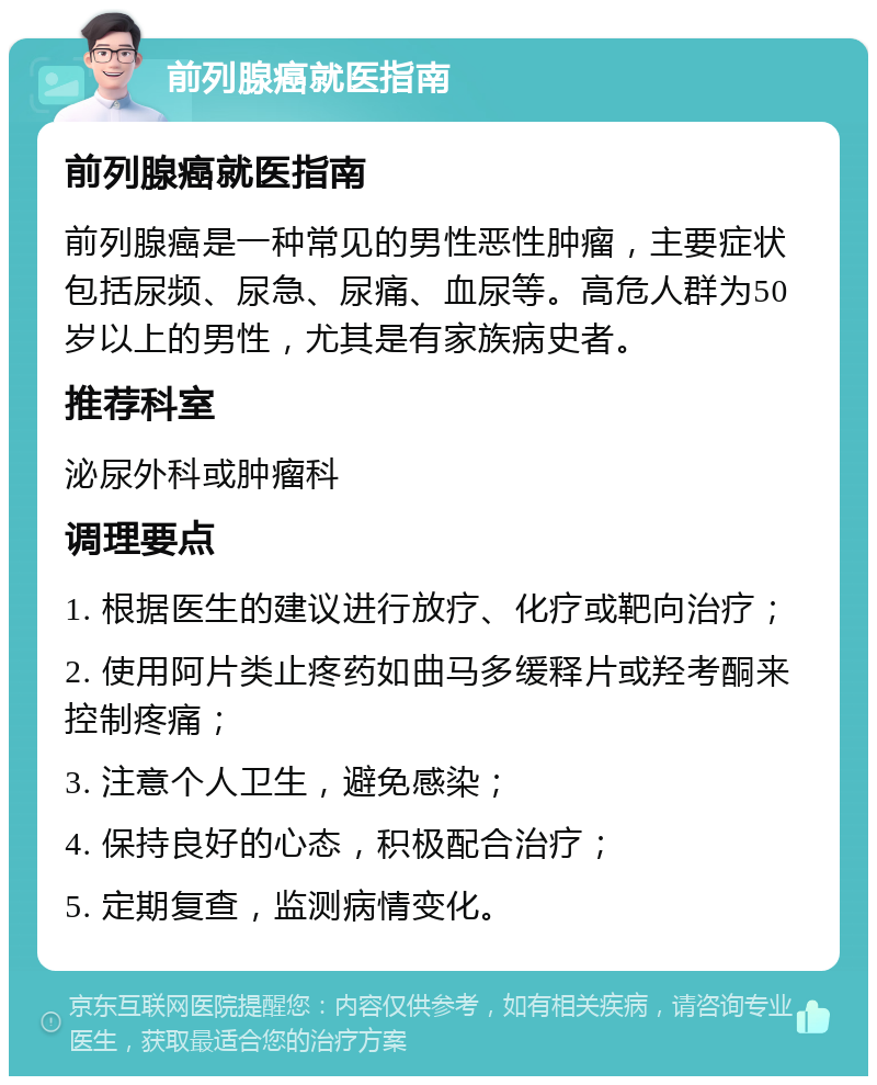 前列腺癌就医指南 前列腺癌就医指南 前列腺癌是一种常见的男性恶性肿瘤，主要症状包括尿频、尿急、尿痛、血尿等。高危人群为50岁以上的男性，尤其是有家族病史者。 推荐科室 泌尿外科或肿瘤科 调理要点 1. 根据医生的建议进行放疗、化疗或靶向治疗； 2. 使用阿片类止疼药如曲马多缓释片或羟考酮来控制疼痛； 3. 注意个人卫生，避免感染； 4. 保持良好的心态，积极配合治疗； 5. 定期复查，监测病情变化。