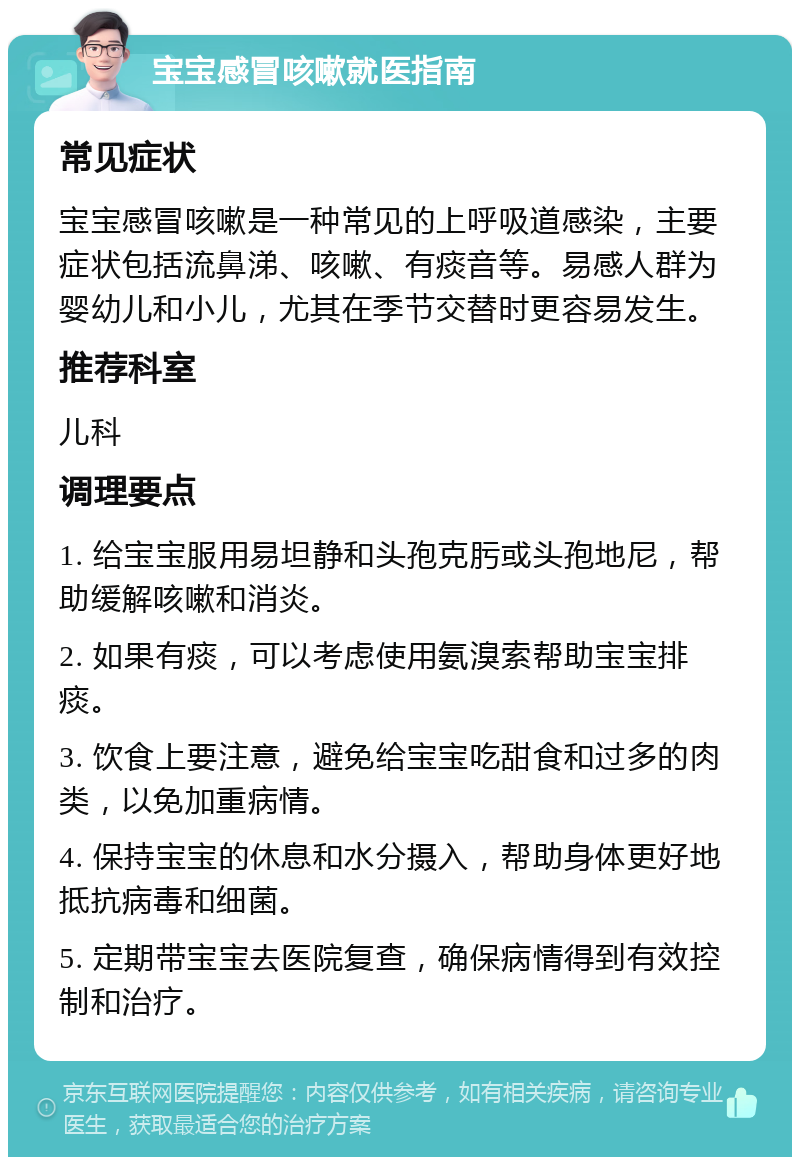 宝宝感冒咳嗽就医指南 常见症状 宝宝感冒咳嗽是一种常见的上呼吸道感染，主要症状包括流鼻涕、咳嗽、有痰音等。易感人群为婴幼儿和小儿，尤其在季节交替时更容易发生。 推荐科室 儿科 调理要点 1. 给宝宝服用易坦静和头孢克肟或头孢地尼，帮助缓解咳嗽和消炎。 2. 如果有痰，可以考虑使用氨溴索帮助宝宝排痰。 3. 饮食上要注意，避免给宝宝吃甜食和过多的肉类，以免加重病情。 4. 保持宝宝的休息和水分摄入，帮助身体更好地抵抗病毒和细菌。 5. 定期带宝宝去医院复查，确保病情得到有效控制和治疗。