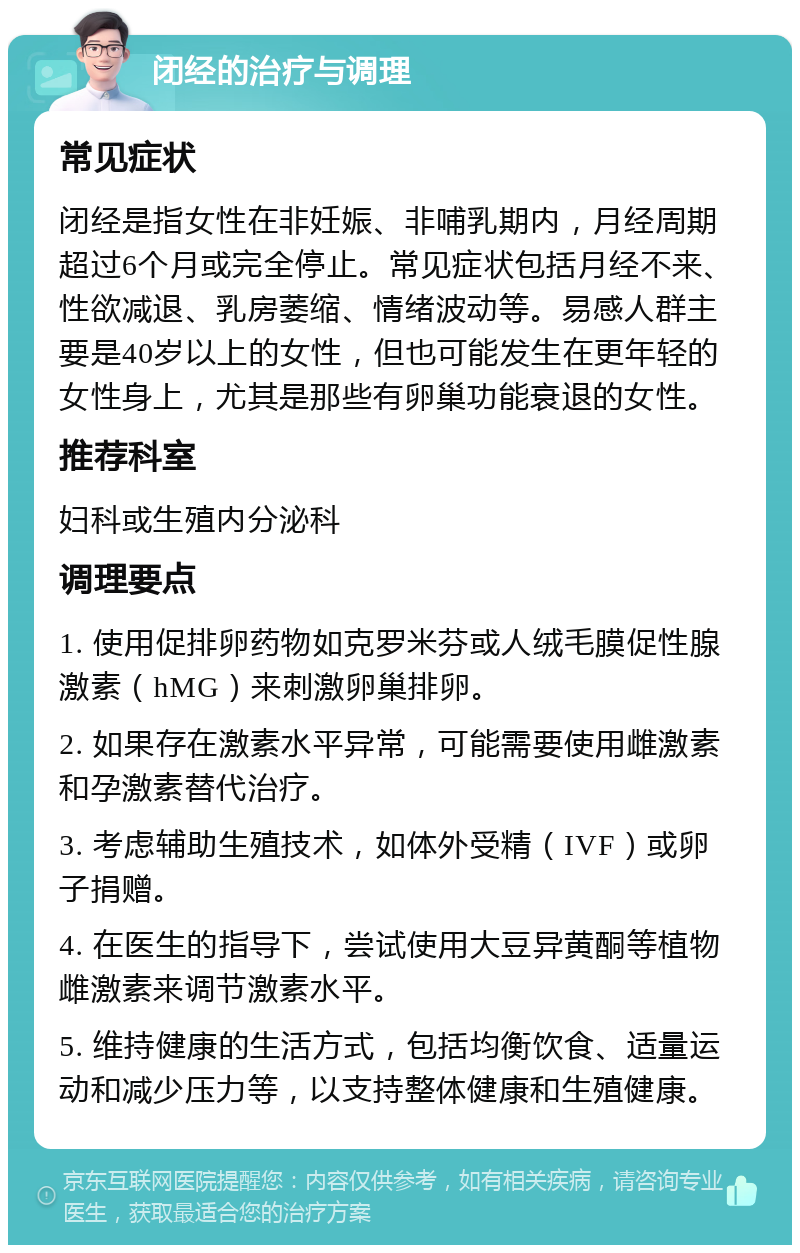 闭经的治疗与调理 常见症状 闭经是指女性在非妊娠、非哺乳期内，月经周期超过6个月或完全停止。常见症状包括月经不来、性欲减退、乳房萎缩、情绪波动等。易感人群主要是40岁以上的女性，但也可能发生在更年轻的女性身上，尤其是那些有卵巢功能衰退的女性。 推荐科室 妇科或生殖内分泌科 调理要点 1. 使用促排卵药物如克罗米芬或人绒毛膜促性腺激素（hMG）来刺激卵巢排卵。 2. 如果存在激素水平异常，可能需要使用雌激素和孕激素替代治疗。 3. 考虑辅助生殖技术，如体外受精（IVF）或卵子捐赠。 4. 在医生的指导下，尝试使用大豆异黄酮等植物雌激素来调节激素水平。 5. 维持健康的生活方式，包括均衡饮食、适量运动和减少压力等，以支持整体健康和生殖健康。