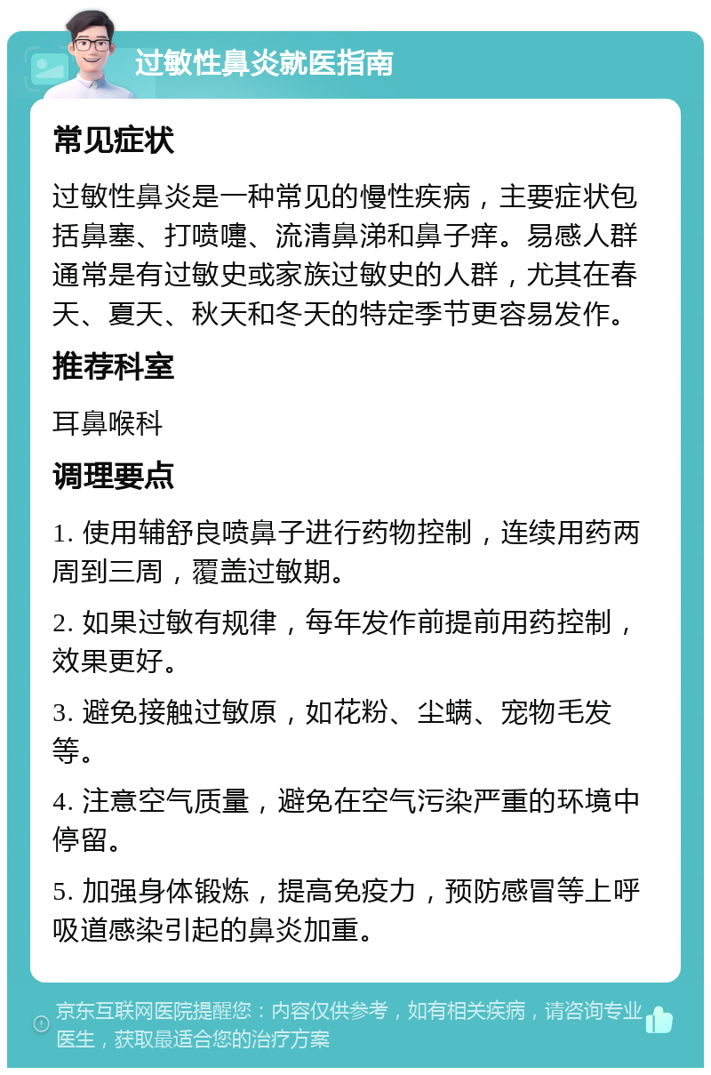 过敏性鼻炎就医指南 常见症状 过敏性鼻炎是一种常见的慢性疾病，主要症状包括鼻塞、打喷嚏、流清鼻涕和鼻子痒。易感人群通常是有过敏史或家族过敏史的人群，尤其在春天、夏天、秋天和冬天的特定季节更容易发作。 推荐科室 耳鼻喉科 调理要点 1. 使用辅舒良喷鼻子进行药物控制，连续用药两周到三周，覆盖过敏期。 2. 如果过敏有规律，每年发作前提前用药控制，效果更好。 3. 避免接触过敏原，如花粉、尘螨、宠物毛发等。 4. 注意空气质量，避免在空气污染严重的环境中停留。 5. 加强身体锻炼，提高免疫力，预防感冒等上呼吸道感染引起的鼻炎加重。