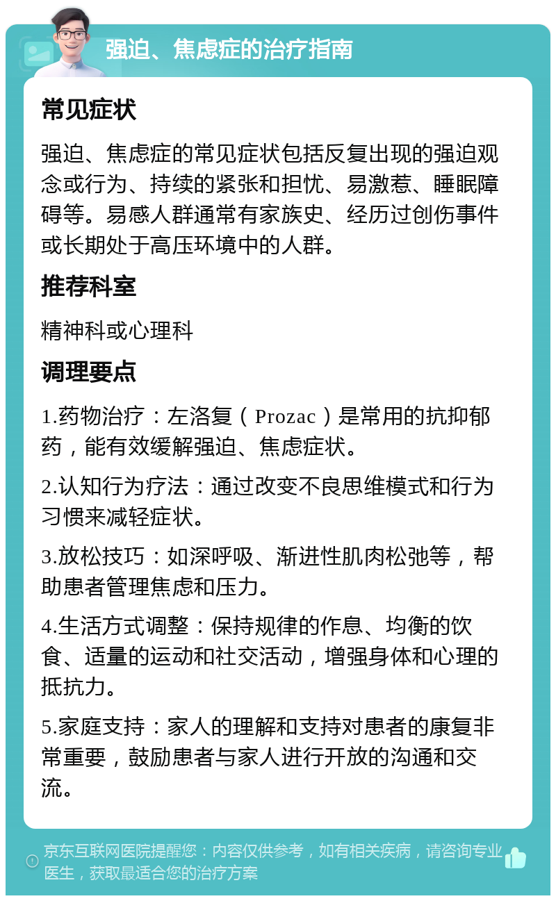 强迫、焦虑症的治疗指南 常见症状 强迫、焦虑症的常见症状包括反复出现的强迫观念或行为、持续的紧张和担忧、易激惹、睡眠障碍等。易感人群通常有家族史、经历过创伤事件或长期处于高压环境中的人群。 推荐科室 精神科或心理科 调理要点 1.药物治疗：左洛复（Prozac）是常用的抗抑郁药，能有效缓解强迫、焦虑症状。 2.认知行为疗法：通过改变不良思维模式和行为习惯来减轻症状。 3.放松技巧：如深呼吸、渐进性肌肉松弛等，帮助患者管理焦虑和压力。 4.生活方式调整：保持规律的作息、均衡的饮食、适量的运动和社交活动，增强身体和心理的抵抗力。 5.家庭支持：家人的理解和支持对患者的康复非常重要，鼓励患者与家人进行开放的沟通和交流。