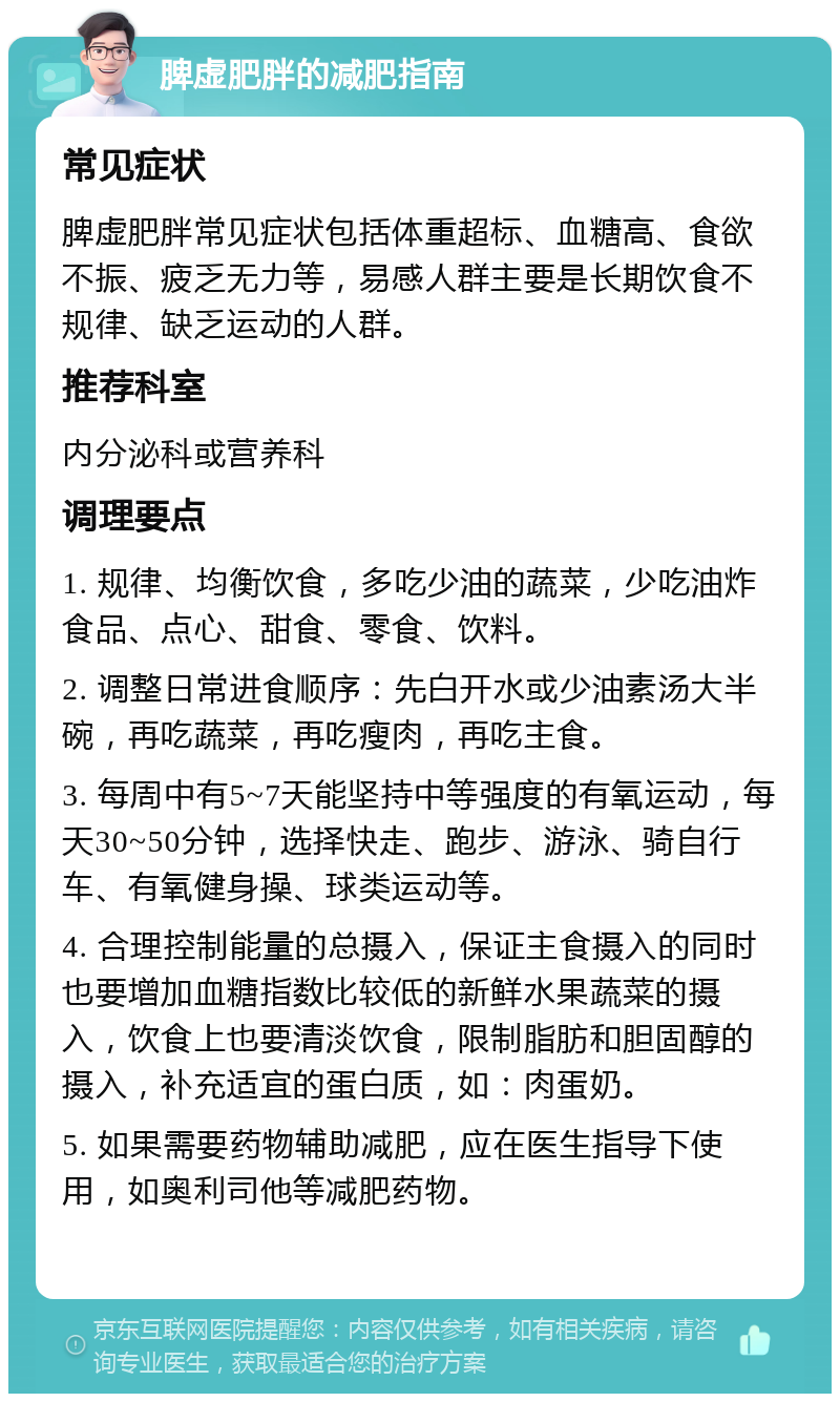 脾虚肥胖的减肥指南 常见症状 脾虚肥胖常见症状包括体重超标、血糖高、食欲不振、疲乏无力等，易感人群主要是长期饮食不规律、缺乏运动的人群。 推荐科室 内分泌科或营养科 调理要点 1. 规律、均衡饮食，多吃少油的蔬菜，少吃油炸食品、点心、甜食、零食、饮料。 2. 调整日常进食顺序：先白开水或少油素汤大半碗，再吃蔬菜，再吃瘦肉，再吃主食。 3. 每周中有5~7天能坚持中等强度的有氧运动，每天30~50分钟，选择快走、跑步、游泳、骑自行车、有氧健身操、球类运动等。 4. 合理控制能量的总摄入，保证主食摄入的同时也要增加血糖指数比较低的新鲜水果蔬菜的摄入，饮食上也要清淡饮食，限制脂肪和胆固醇的摄入，补充适宜的蛋白质，如：肉蛋奶。 5. 如果需要药物辅助减肥，应在医生指导下使用，如奥利司他等减肥药物。