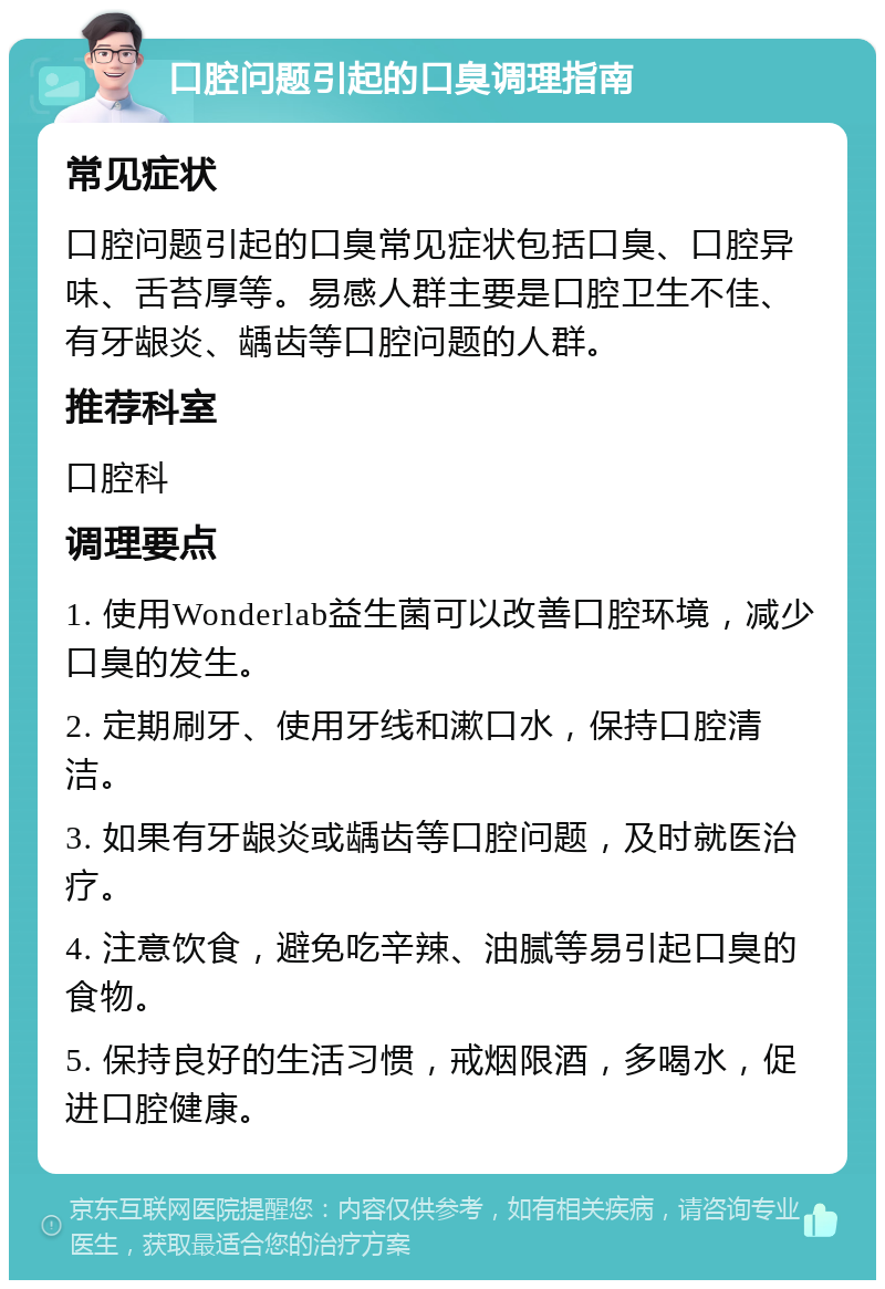 口腔问题引起的口臭调理指南 常见症状 口腔问题引起的口臭常见症状包括口臭、口腔异味、舌苔厚等。易感人群主要是口腔卫生不佳、有牙龈炎、龋齿等口腔问题的人群。 推荐科室 口腔科 调理要点 1. 使用Wonderlab益生菌可以改善口腔环境，减少口臭的发生。 2. 定期刷牙、使用牙线和漱口水，保持口腔清洁。 3. 如果有牙龈炎或龋齿等口腔问题，及时就医治疗。 4. 注意饮食，避免吃辛辣、油腻等易引起口臭的食物。 5. 保持良好的生活习惯，戒烟限酒，多喝水，促进口腔健康。