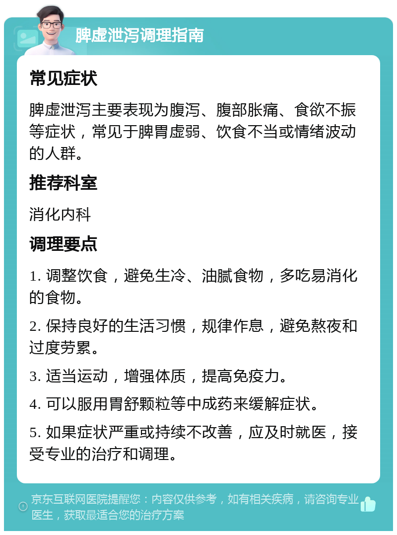 脾虚泄泻调理指南 常见症状 脾虚泄泻主要表现为腹泻、腹部胀痛、食欲不振等症状，常见于脾胃虚弱、饮食不当或情绪波动的人群。 推荐科室 消化内科 调理要点 1. 调整饮食，避免生冷、油腻食物，多吃易消化的食物。 2. 保持良好的生活习惯，规律作息，避免熬夜和过度劳累。 3. 适当运动，增强体质，提高免疫力。 4. 可以服用胃舒颗粒等中成药来缓解症状。 5. 如果症状严重或持续不改善，应及时就医，接受专业的治疗和调理。