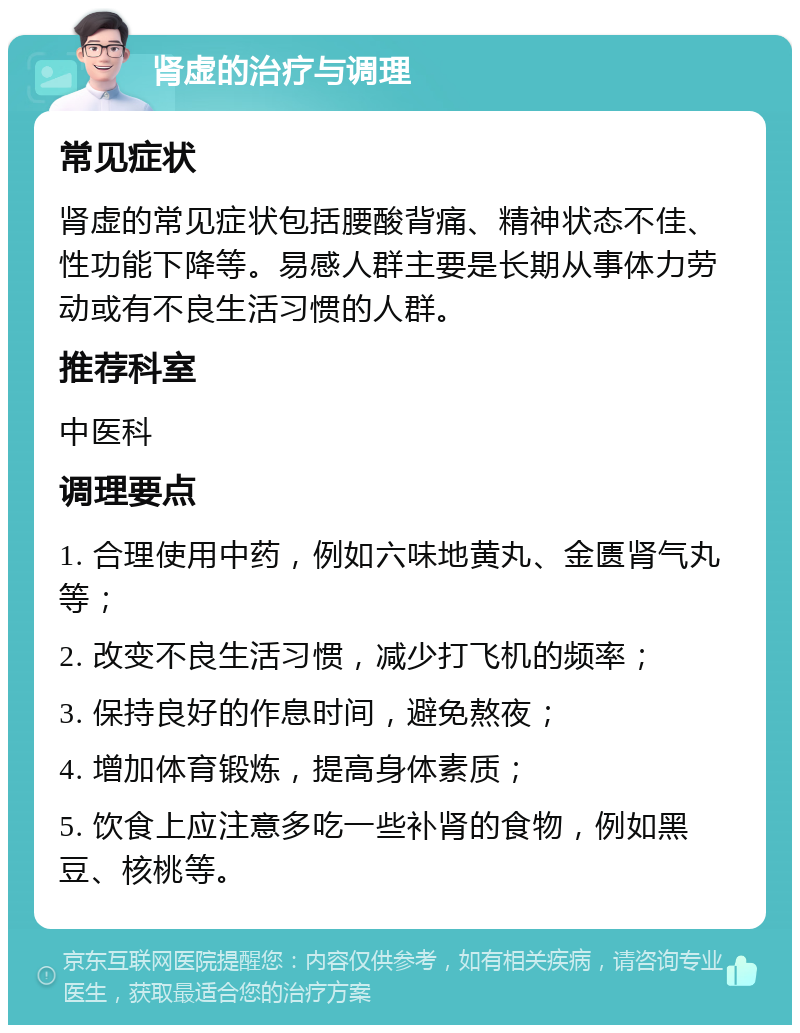 肾虚的治疗与调理 常见症状 肾虚的常见症状包括腰酸背痛、精神状态不佳、性功能下降等。易感人群主要是长期从事体力劳动或有不良生活习惯的人群。 推荐科室 中医科 调理要点 1. 合理使用中药，例如六味地黄丸、金匮肾气丸等； 2. 改变不良生活习惯，减少打飞机的频率； 3. 保持良好的作息时间，避免熬夜； 4. 增加体育锻炼，提高身体素质； 5. 饮食上应注意多吃一些补肾的食物，例如黑豆、核桃等。