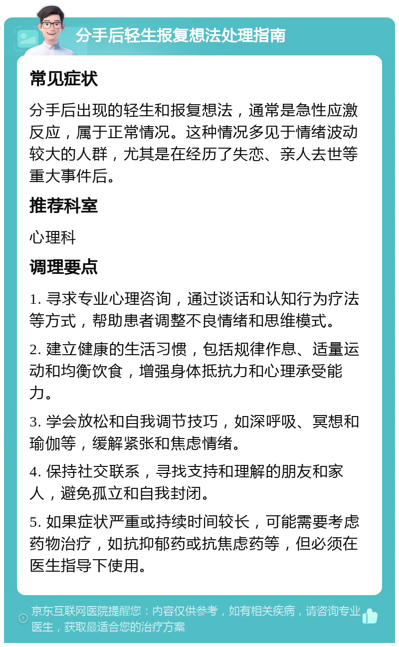 分手后轻生报复想法处理指南 常见症状 分手后出现的轻生和报复想法，通常是急性应激反应，属于正常情况。这种情况多见于情绪波动较大的人群，尤其是在经历了失恋、亲人去世等重大事件后。 推荐科室 心理科 调理要点 1. 寻求专业心理咨询，通过谈话和认知行为疗法等方式，帮助患者调整不良情绪和思维模式。 2. 建立健康的生活习惯，包括规律作息、适量运动和均衡饮食，增强身体抵抗力和心理承受能力。 3. 学会放松和自我调节技巧，如深呼吸、冥想和瑜伽等，缓解紧张和焦虑情绪。 4. 保持社交联系，寻找支持和理解的朋友和家人，避免孤立和自我封闭。 5. 如果症状严重或持续时间较长，可能需要考虑药物治疗，如抗抑郁药或抗焦虑药等，但必须在医生指导下使用。