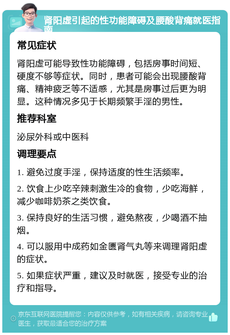 肾阳虚引起的性功能障碍及腰酸背痛就医指南 常见症状 肾阳虚可能导致性功能障碍，包括房事时间短、硬度不够等症状。同时，患者可能会出现腰酸背痛、精神疲乏等不适感，尤其是房事过后更为明显。这种情况多见于长期频繁手淫的男性。 推荐科室 泌尿外科或中医科 调理要点 1. 避免过度手淫，保持适度的性生活频率。 2. 饮食上少吃辛辣刺激生冷的食物，少吃海鲜，减少咖啡奶茶之类饮食。 3. 保持良好的生活习惯，避免熬夜，少喝酒不抽烟。 4. 可以服用中成药如金匮肾气丸等来调理肾阳虚的症状。 5. 如果症状严重，建议及时就医，接受专业的治疗和指导。