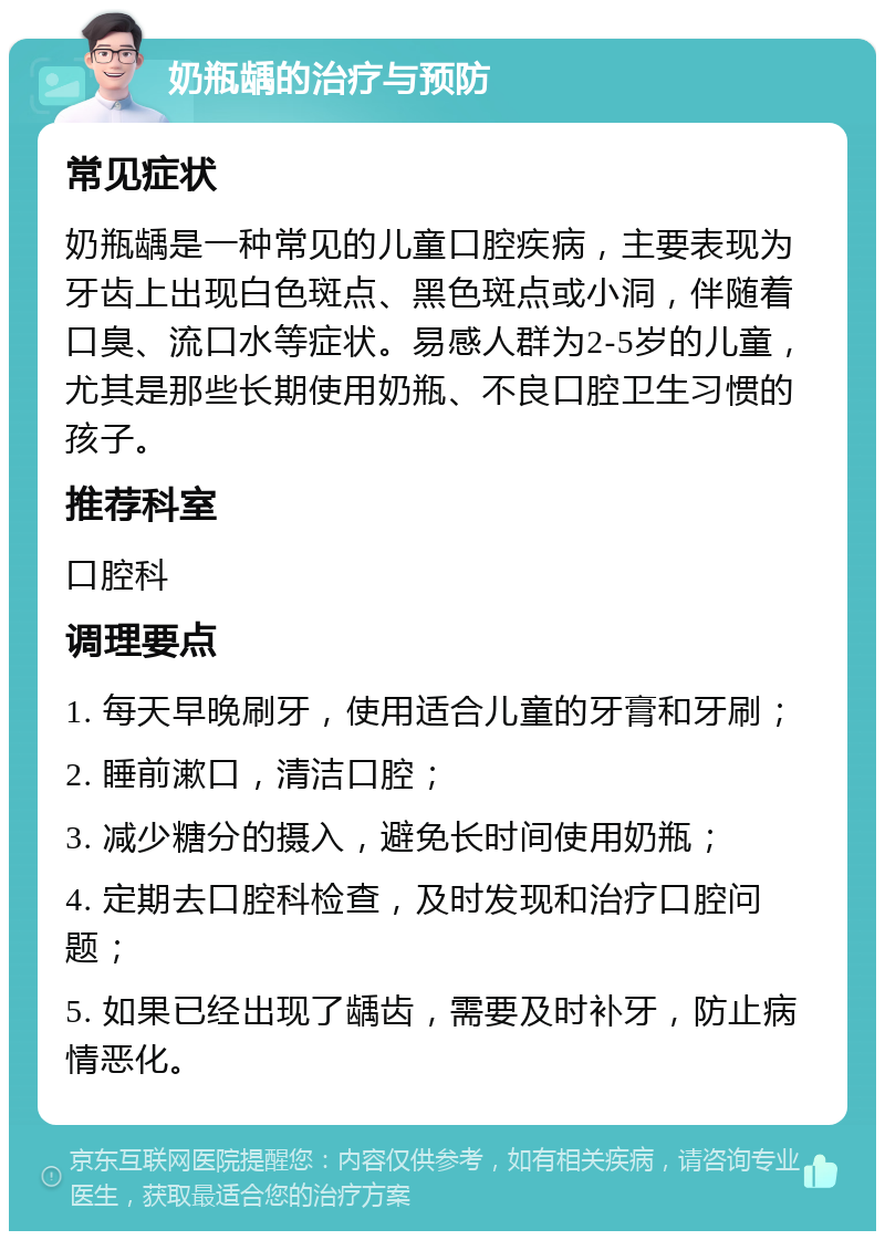 奶瓶龋的治疗与预防 常见症状 奶瓶龋是一种常见的儿童口腔疾病，主要表现为牙齿上出现白色斑点、黑色斑点或小洞，伴随着口臭、流口水等症状。易感人群为2-5岁的儿童，尤其是那些长期使用奶瓶、不良口腔卫生习惯的孩子。 推荐科室 口腔科 调理要点 1. 每天早晚刷牙，使用适合儿童的牙膏和牙刷； 2. 睡前漱口，清洁口腔； 3. 减少糖分的摄入，避免长时间使用奶瓶； 4. 定期去口腔科检查，及时发现和治疗口腔问题； 5. 如果已经出现了龋齿，需要及时补牙，防止病情恶化。