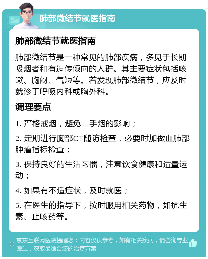 肺部微结节就医指南 肺部微结节就医指南 肺部微结节是一种常见的肺部疾病，多见于长期吸烟者和有遗传倾向的人群。其主要症状包括咳嗽、胸闷、气短等。若发现肺部微结节，应及时就诊于呼吸内科或胸外科。 调理要点 1. 严格戒烟，避免二手烟的影响； 2. 定期进行胸部CT随访检查，必要时加做血肺部肿瘤指标检查； 3. 保持良好的生活习惯，注意饮食健康和适量运动； 4. 如果有不适症状，及时就医； 5. 在医生的指导下，按时服用相关药物，如抗生素、止咳药等。