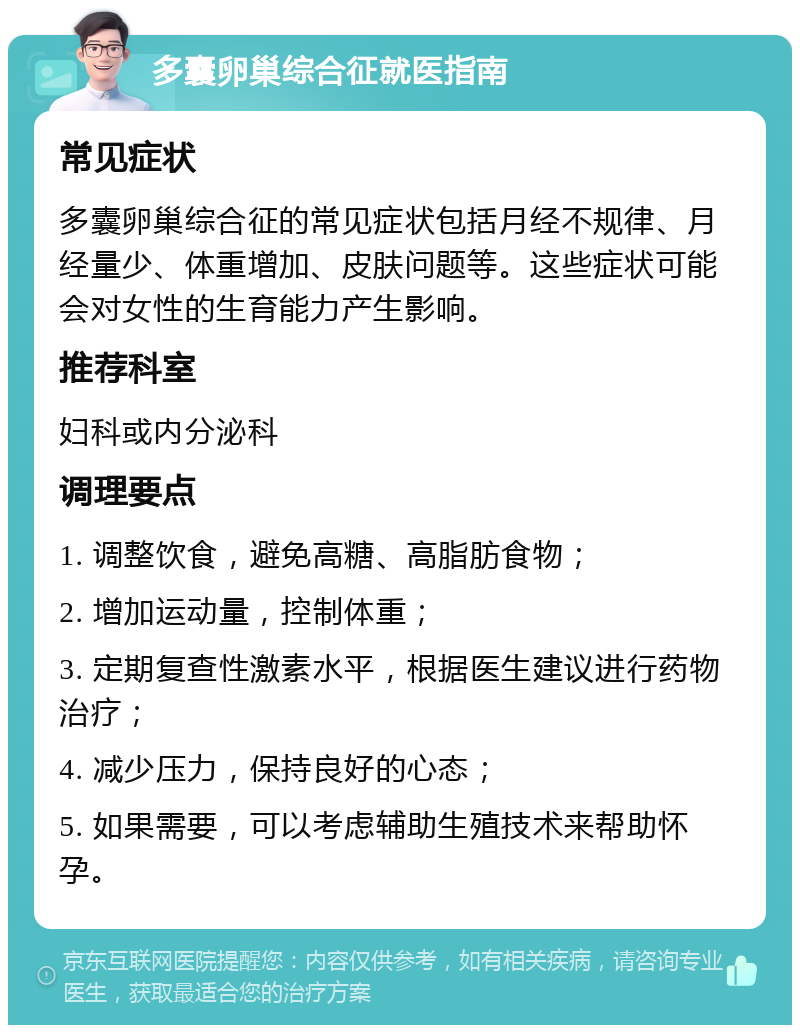 多囊卵巢综合征就医指南 常见症状 多囊卵巢综合征的常见症状包括月经不规律、月经量少、体重增加、皮肤问题等。这些症状可能会对女性的生育能力产生影响。 推荐科室 妇科或内分泌科 调理要点 1. 调整饮食，避免高糖、高脂肪食物； 2. 增加运动量，控制体重； 3. 定期复查性激素水平，根据医生建议进行药物治疗； 4. 减少压力，保持良好的心态； 5. 如果需要，可以考虑辅助生殖技术来帮助怀孕。