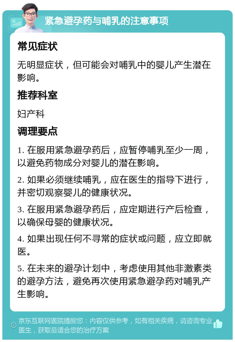 紧急避孕药与哺乳的注意事项 常见症状 无明显症状，但可能会对哺乳中的婴儿产生潜在影响。 推荐科室 妇产科 调理要点 1. 在服用紧急避孕药后，应暂停哺乳至少一周，以避免药物成分对婴儿的潜在影响。 2. 如果必须继续哺乳，应在医生的指导下进行，并密切观察婴儿的健康状况。 3. 在服用紧急避孕药后，应定期进行产后检查，以确保母婴的健康状况。 4. 如果出现任何不寻常的症状或问题，应立即就医。 5. 在未来的避孕计划中，考虑使用其他非激素类的避孕方法，避免再次使用紧急避孕药对哺乳产生影响。