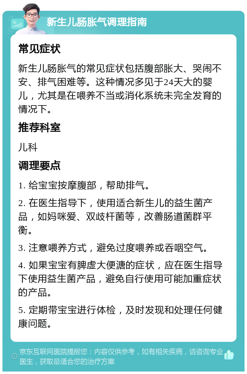 新生儿肠胀气调理指南 常见症状 新生儿肠胀气的常见症状包括腹部胀大、哭闹不安、排气困难等。这种情况多见于24天大的婴儿，尤其是在喂养不当或消化系统未完全发育的情况下。 推荐科室 儿科 调理要点 1. 给宝宝按摩腹部，帮助排气。 2. 在医生指导下，使用适合新生儿的益生菌产品，如妈咪爱、双歧杆菌等，改善肠道菌群平衡。 3. 注意喂养方式，避免过度喂养或吞咽空气。 4. 如果宝宝有脾虚大便溏的症状，应在医生指导下使用益生菌产品，避免自行使用可能加重症状的产品。 5. 定期带宝宝进行体检，及时发现和处理任何健康问题。