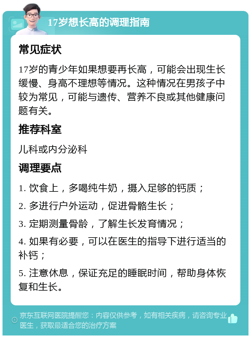 17岁想长高的调理指南 常见症状 17岁的青少年如果想要再长高，可能会出现生长缓慢、身高不理想等情况。这种情况在男孩子中较为常见，可能与遗传、营养不良或其他健康问题有关。 推荐科室 儿科或内分泌科 调理要点 1. 饮食上，多喝纯牛奶，摄入足够的钙质； 2. 多进行户外运动，促进骨骼生长； 3. 定期测量骨龄，了解生长发育情况； 4. 如果有必要，可以在医生的指导下进行适当的补钙； 5. 注意休息，保证充足的睡眠时间，帮助身体恢复和生长。