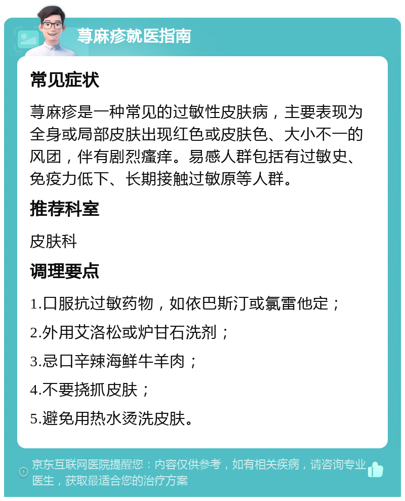 荨麻疹就医指南 常见症状 荨麻疹是一种常见的过敏性皮肤病，主要表现为全身或局部皮肤出现红色或皮肤色、大小不一的风团，伴有剧烈瘙痒。易感人群包括有过敏史、免疫力低下、长期接触过敏原等人群。 推荐科室 皮肤科 调理要点 1.口服抗过敏药物，如依巴斯汀或氯雷他定； 2.外用艾洛松或炉甘石洗剂； 3.忌口辛辣海鲜牛羊肉； 4.不要挠抓皮肤； 5.避免用热水烫洗皮肤。