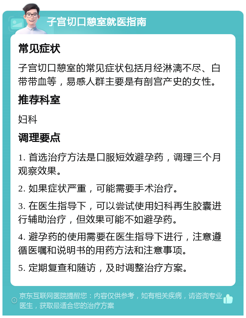 子宫切口憩室就医指南 常见症状 子宫切口憩室的常见症状包括月经淋漓不尽、白带带血等，易感人群主要是有剖宫产史的女性。 推荐科室 妇科 调理要点 1. 首选治疗方法是口服短效避孕药，调理三个月观察效果。 2. 如果症状严重，可能需要手术治疗。 3. 在医生指导下，可以尝试使用妇科再生胶囊进行辅助治疗，但效果可能不如避孕药。 4. 避孕药的使用需要在医生指导下进行，注意遵循医嘱和说明书的用药方法和注意事项。 5. 定期复查和随访，及时调整治疗方案。