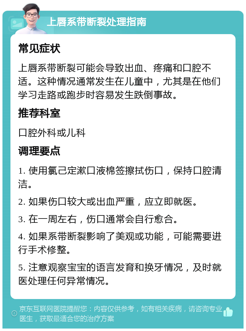 上唇系带断裂处理指南 常见症状 上唇系带断裂可能会导致出血、疼痛和口腔不适。这种情况通常发生在儿童中，尤其是在他们学习走路或跑步时容易发生跌倒事故。 推荐科室 口腔外科或儿科 调理要点 1. 使用氯己定漱口液棉签擦拭伤口，保持口腔清洁。 2. 如果伤口较大或出血严重，应立即就医。 3. 在一周左右，伤口通常会自行愈合。 4. 如果系带断裂影响了美观或功能，可能需要进行手术修整。 5. 注意观察宝宝的语言发育和换牙情况，及时就医处理任何异常情况。