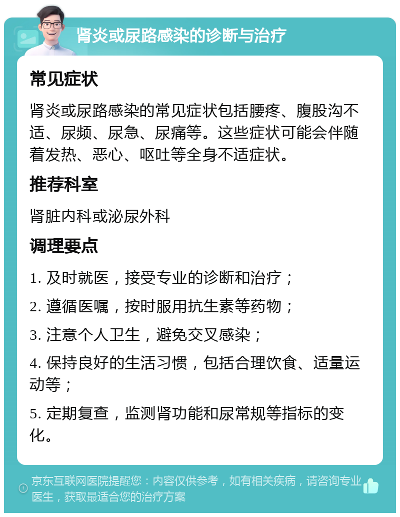 肾炎或尿路感染的诊断与治疗 常见症状 肾炎或尿路感染的常见症状包括腰疼、腹股沟不适、尿频、尿急、尿痛等。这些症状可能会伴随着发热、恶心、呕吐等全身不适症状。 推荐科室 肾脏内科或泌尿外科 调理要点 1. 及时就医，接受专业的诊断和治疗； 2. 遵循医嘱，按时服用抗生素等药物； 3. 注意个人卫生，避免交叉感染； 4. 保持良好的生活习惯，包括合理饮食、适量运动等； 5. 定期复查，监测肾功能和尿常规等指标的变化。